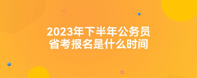 2023年下半年公务员省考报名是什么时间