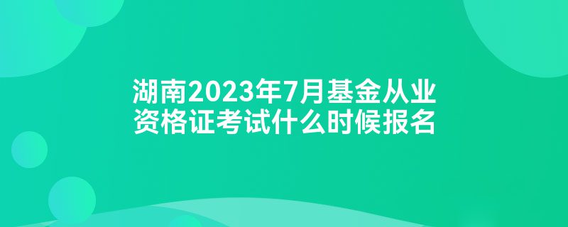 湖南2023年7月基金从业资格证考试什么时候报名