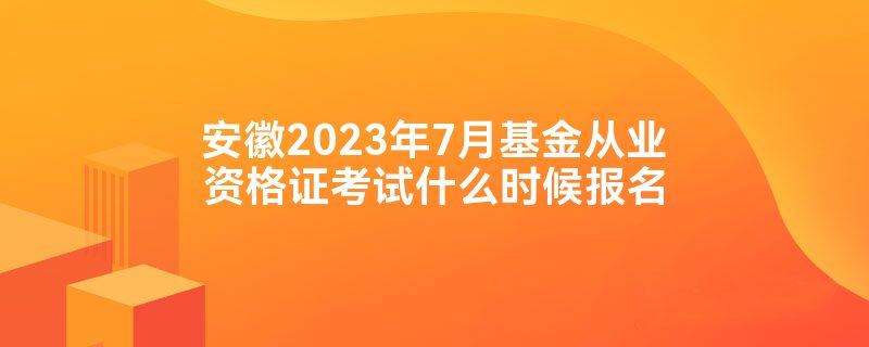 安徽2023年7月基金从业资格证考试什么时候报名