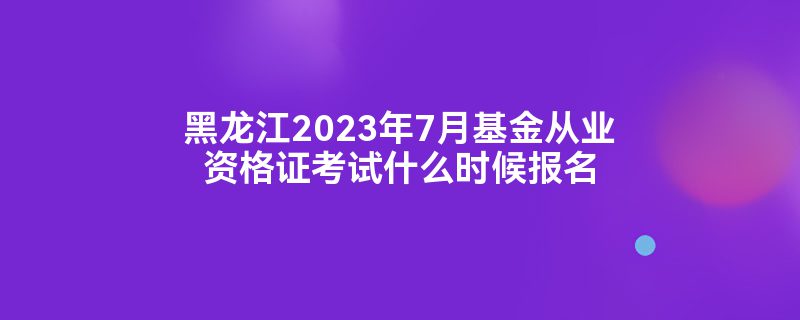 黑龙江2023年7月基金从业资格证考试什么时候报名