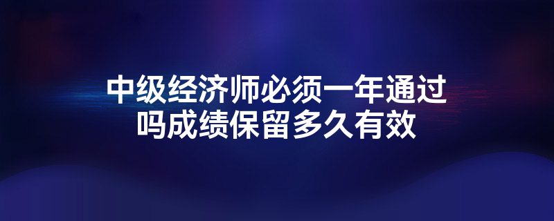 中级经济师必须一年通过吗成绩保留多久有效