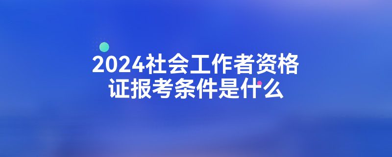 2024社会工作者资格证报考条件是什么