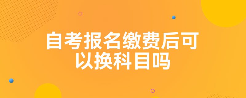 自考报名缴费后可以换科目吗