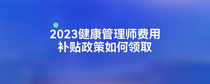 2023健康管理师费用补贴政策如何领取