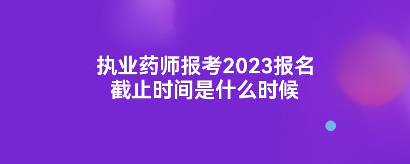 执业药师报考2023报名截止时间是什么时候