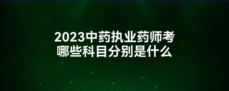 2023中药执业药师考哪些科目分别是什么