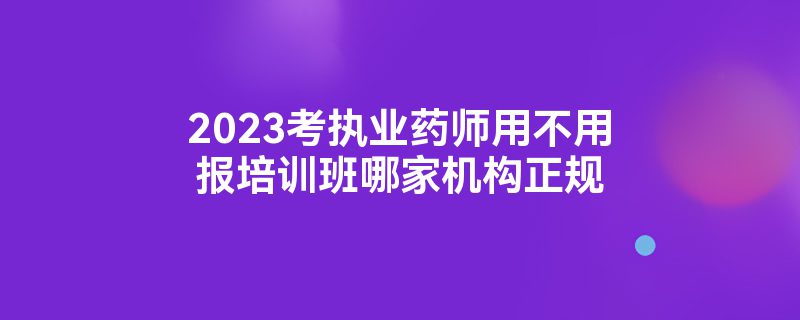 2023考执业药师用不用报培训班哪家机构正规