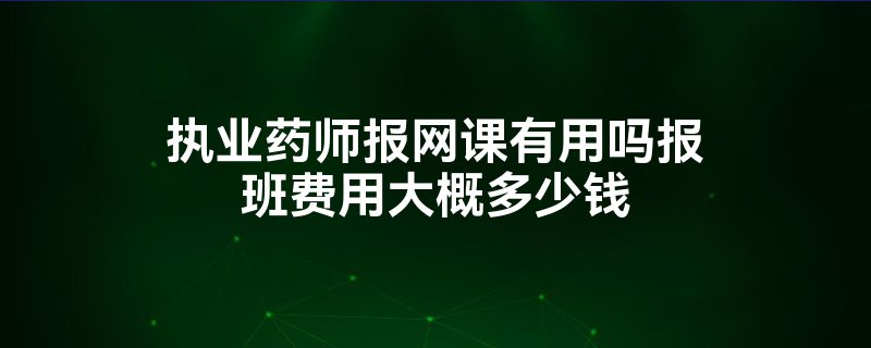 执业药师报网课有用吗报班费用大概多少钱