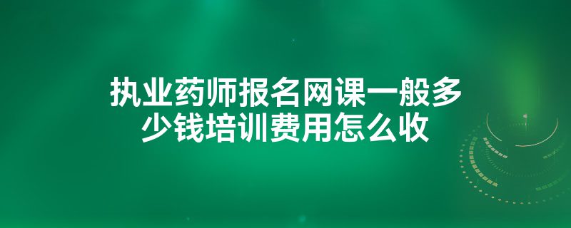 执业药师报名网课一般多少钱培训费用怎么收