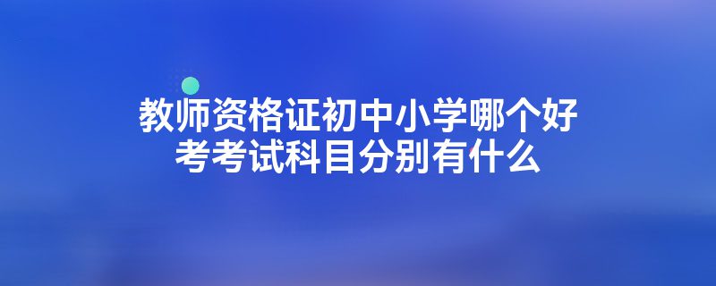 教师资格证初中小学哪个好考考试科目分别有什么