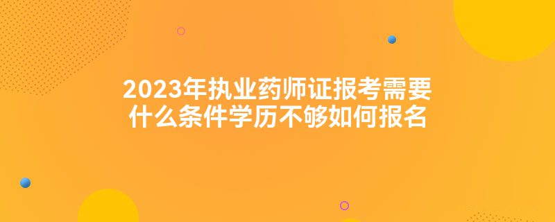 2023年执业药师证报考需要什么条件学历不够如何报名