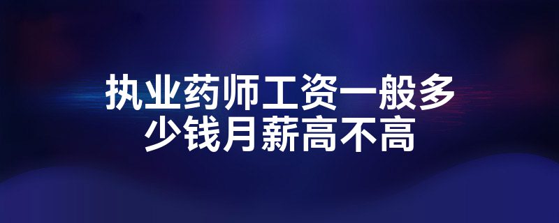 执业药师工资一般多少钱月薪高不高