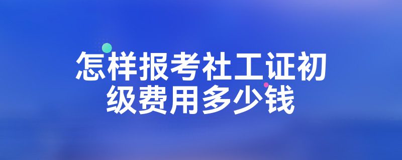 怎样报考社工证初级费用多少钱