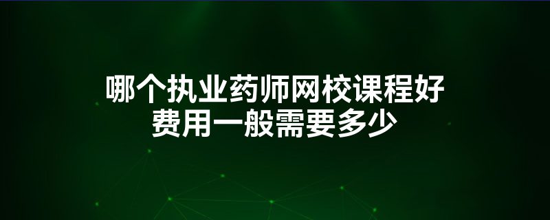 哪个执业药师网校课程好费用一般需要多少