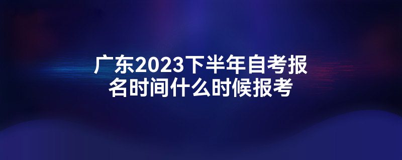 广东2023下半年自考报名时间什么时候报考