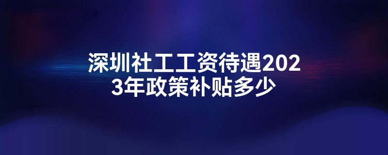 深圳社工工资待遇2023年政策补贴多少