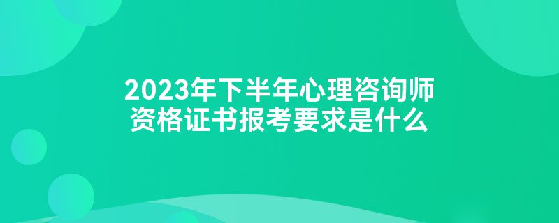 2023年下半年心理咨询师资格证书报考要求是什么