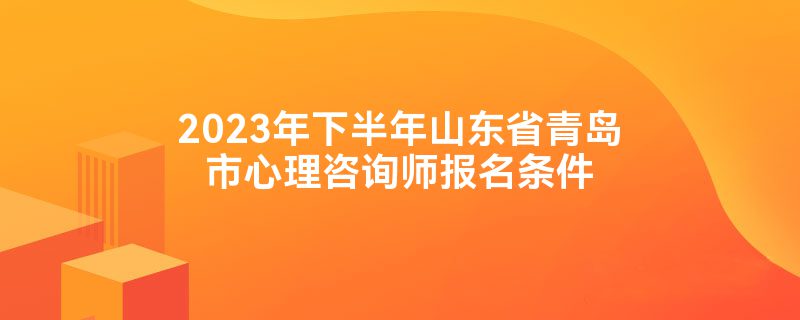 2023年下半年山东省青岛市心理咨询师报名条件