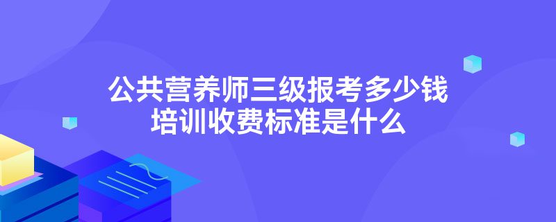 公共营养师三级报考多少钱培训收费标准是什么