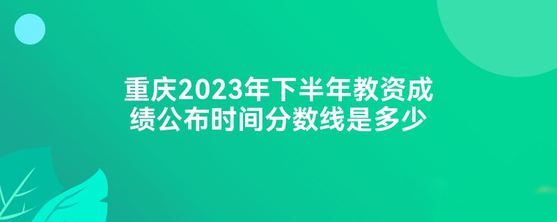 重庆2023年下半年教资成绩公布时间分数线是多少