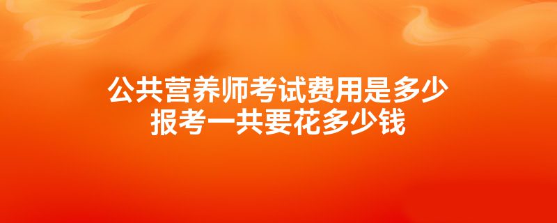 公共营养师考试费用是多少报考一共要花多少钱