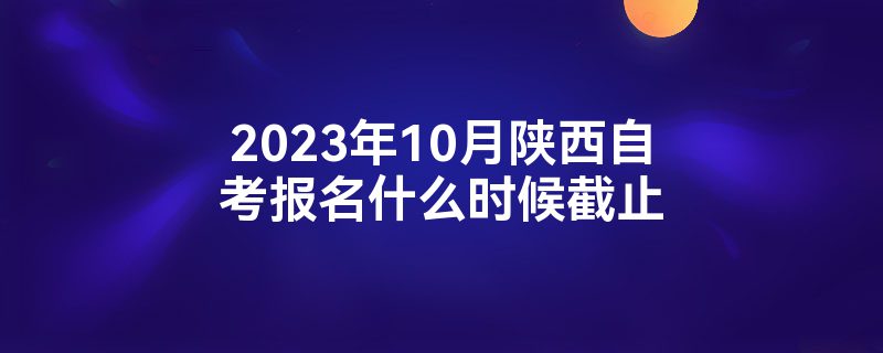 2023年10月陕西自考报名什么时候截止