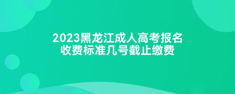 2023黑龙江成人高考报名收费标准几号截止缴费