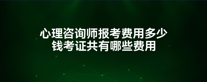 心理咨询师报考费用多少钱考证共有哪些费用