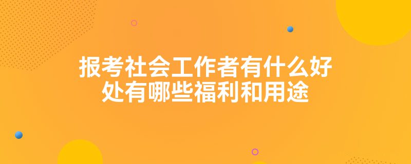 报考社会工作者有什么好处有哪些福利和用途