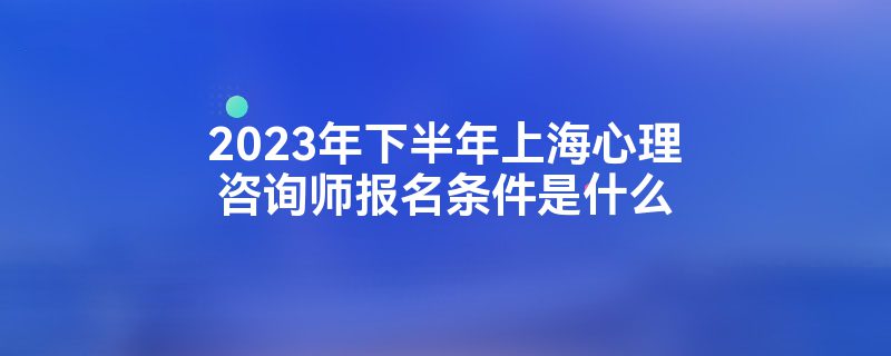 2023年下半年上海心理咨询师报名条件是什么