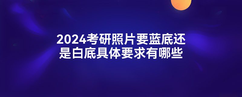 2024考研照片要蓝底还是白底具体要求有哪些