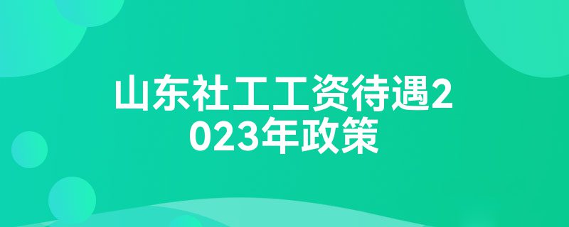 山东社工工资待遇2023年政策