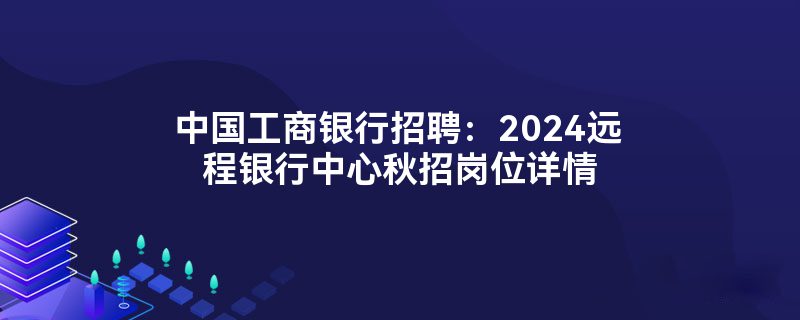 中国工商银行招聘：2024远程银行中心秋招岗位详情