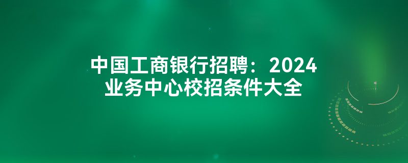 中国工商银行招聘：2024业务中心校招条件大全