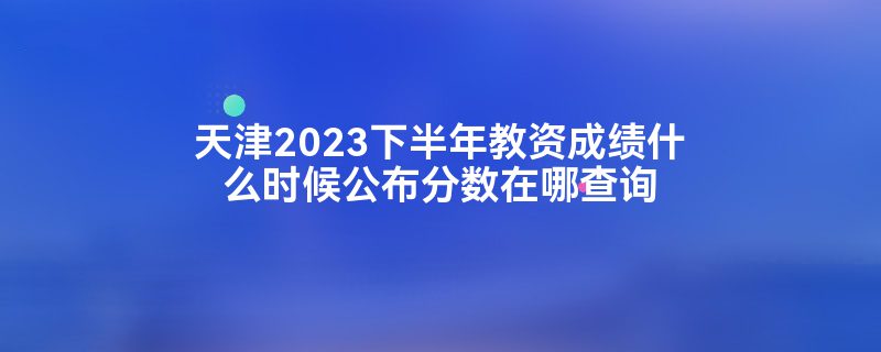 天津2023下半年教资成绩什么时候公布分数在哪查询