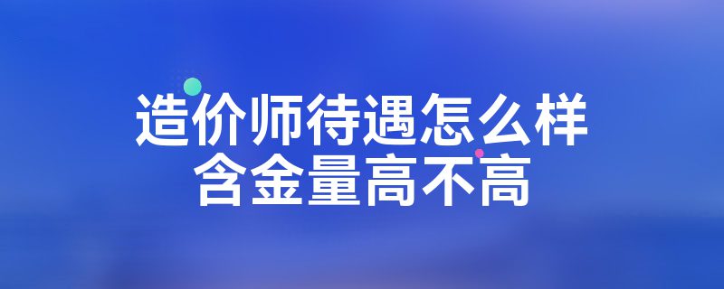 造价师待遇怎么样含金量高不高