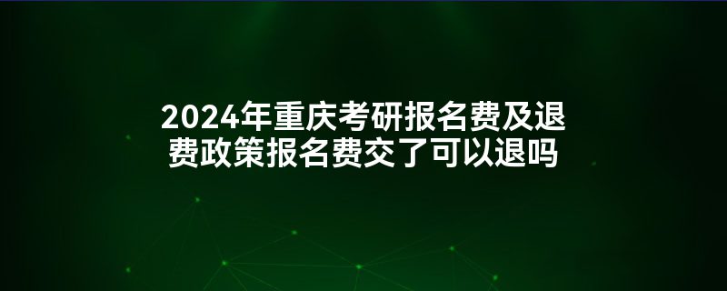 2024年重庆考研报名费及退费政策报名费交了可以退吗