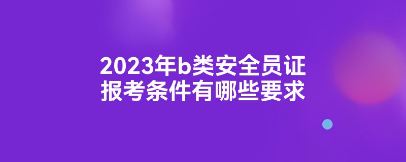 2023年b类安全员证报考条件有哪些要求