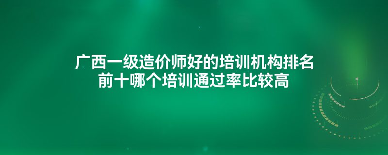 广西一级造价师好的培训机构排名前十哪个培训通过率比较高