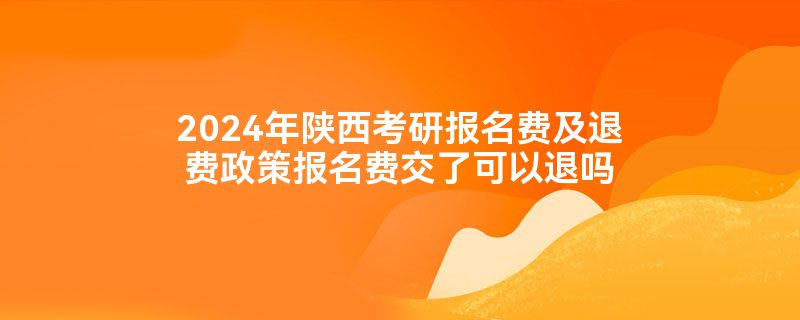 2024年陕西考研报名费及退费政策报名费交了可以退吗