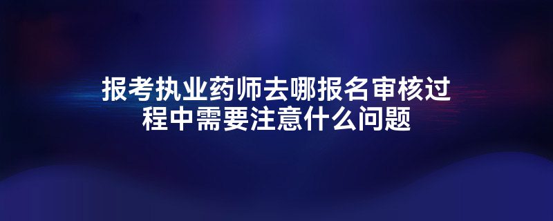 报考执业药师去哪报名审核过程中需要注意什么问题