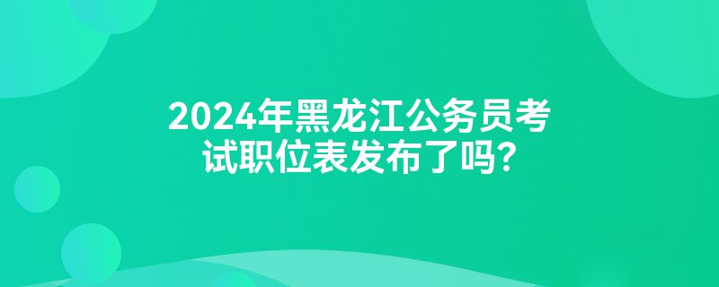 2024年黑龙江公务员考试职位表发布了吗？