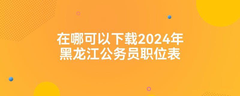 在哪可以下载2024年黑龙江公务员职位表