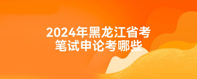 2024年黑龙江省考笔试申论考哪些