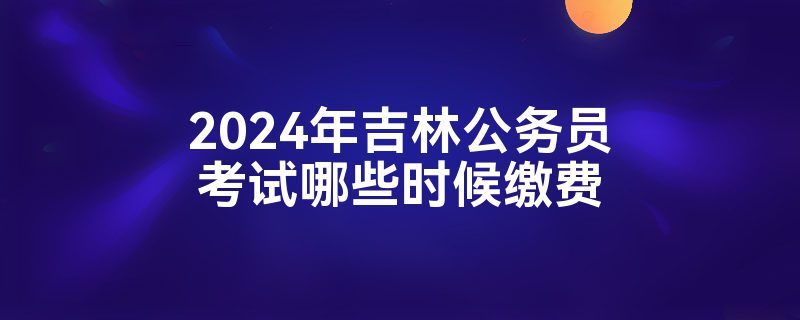 2024年吉林公务员考试哪些时候缴费