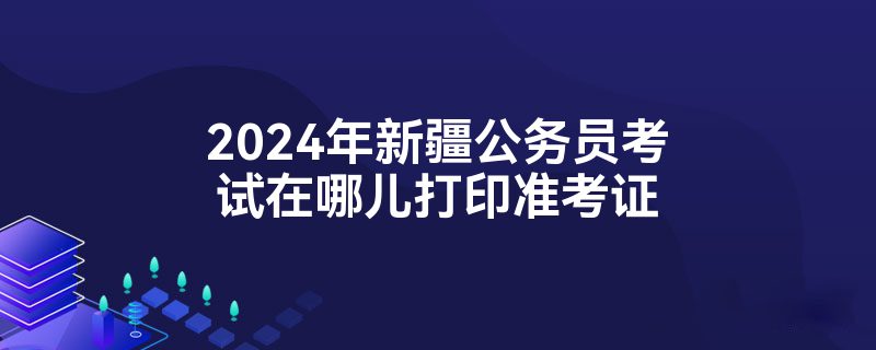 2024年新疆公务员考试在哪儿打印准考证