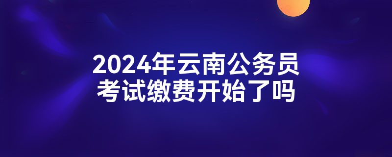 2024年云南公务员考试缴费开始了吗