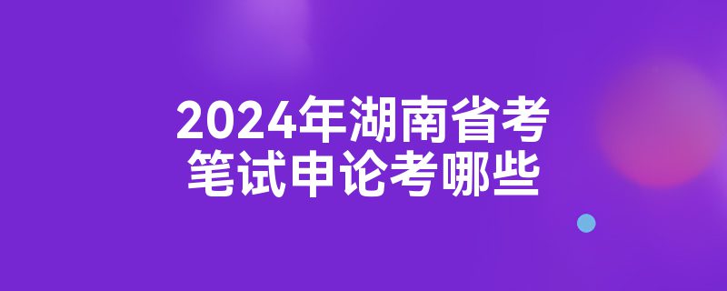 2024年湖南省考笔试申论考哪些