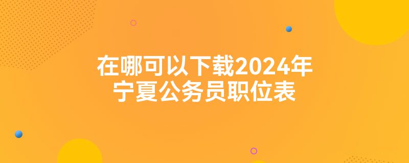 在哪可以下载2024年宁夏公务员职位表