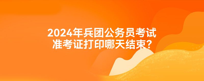 2024年兵团公务员考试准考证打印哪天结束？